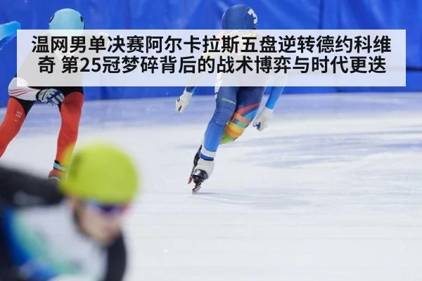 温网男单决赛阿尔卡拉斯五盘逆转德约科维奇 第25冠梦碎背后的战术博弈与时代更迭
