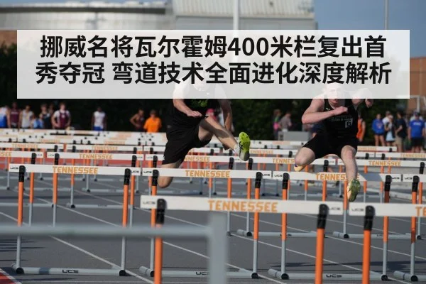 挪威名将瓦尔霍姆400米栏复出首秀夺冠 弯道技术全面进化深度解析
